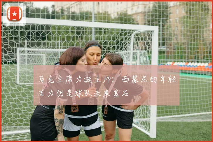 马竞主席力挺主帅：西蒙尼的年轻活力仍是球队未来基石